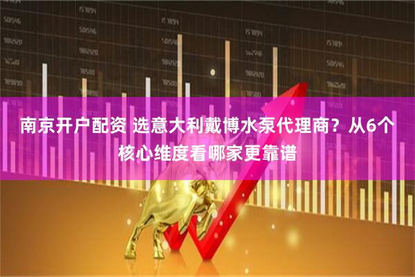 南京开户配资 选意大利戴博水泵代理商？从6个核心维度看哪家更靠谱