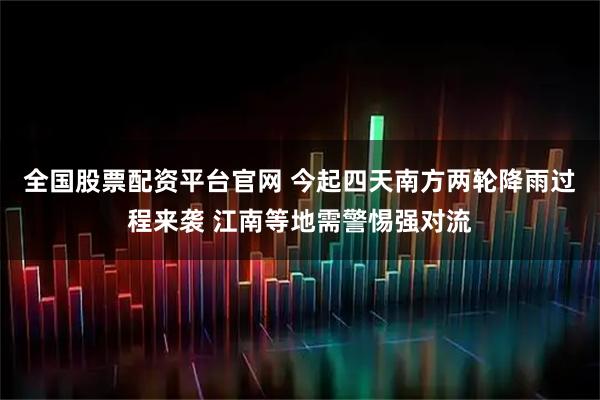 全国股票配资平台官网 今起四天南方两轮降雨过程来袭 江南等地需警惕强对流