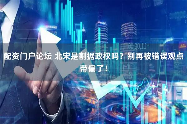 配资门户论坛 北宋是割据政权吗?别再被错误观点带偏了!