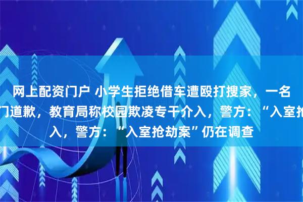 网上配资门户 小学生拒绝借车遭殴打搜家，一名施暴者及家长上门道歉，教育局称校园欺凌专干介入，警方：“入室抢劫案”仍在调查