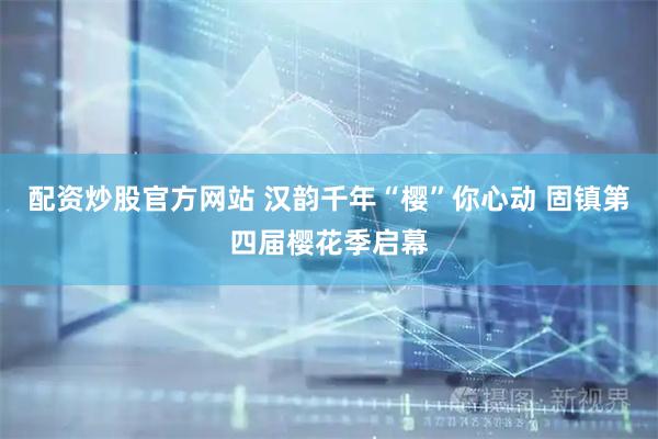 配资炒股官方网站 汉韵千年“樱”你心动 固镇第四届樱花季启幕