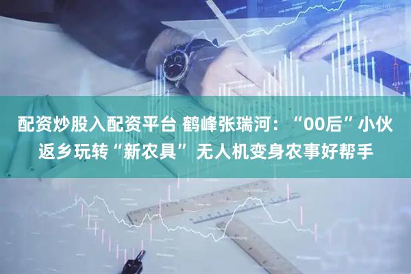 配资炒股入配资平台 鹤峰张瑞河：“00后”小伙返乡玩转“新农具” 无人机变身农事好帮手