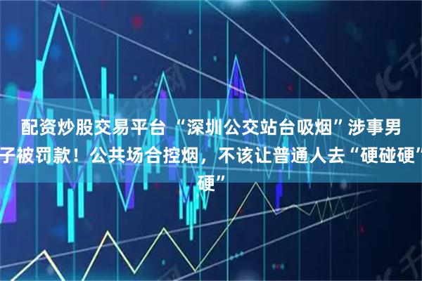 配资炒股交易平台 “深圳公交站台吸烟”涉事男子被罚款！公共场合控烟，不该让普通人去“硬碰硬”