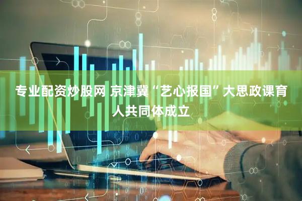 专业配资炒股网 京津冀“艺心报国”大思政课育人共同体成立