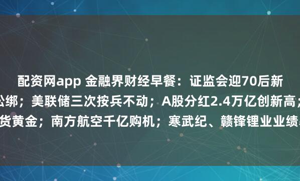 配资网app 金融界财经早餐:证监会迎70后新副主席;深圳楼市重磅松绑;美联储三次按兵不动;A股分红2.4万亿创新高;全球央行扫货黄金;南方航空千亿购机;寒武纪、赣锋锂业业绩暴增;15股今日停牌戴帽(4月30日)