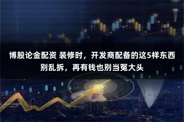 博股论金配资 装修时，开发商配备的这5样东西别乱拆，再有钱也别当冤大头