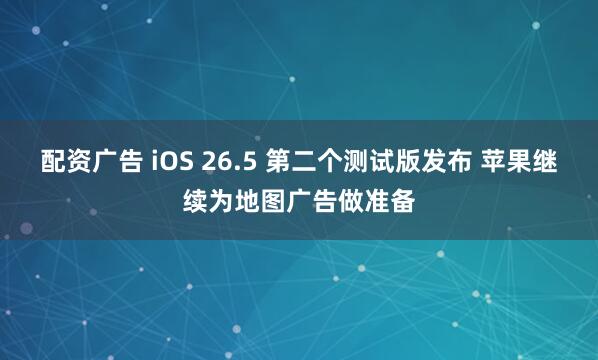 配资广告 iOS 26.5 第二个测试版发布 苹果继续为地图广告做准备