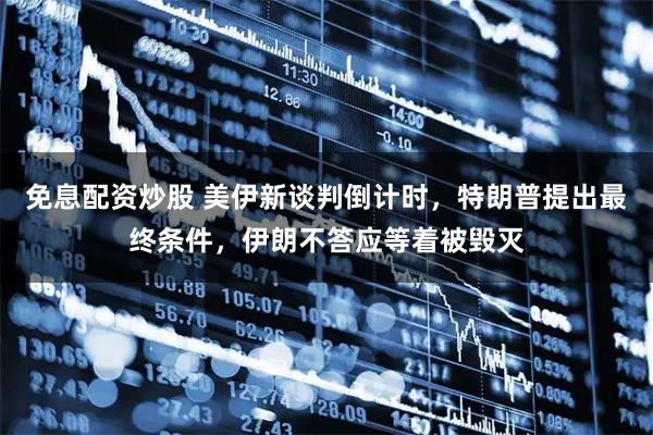 免息配资炒股 美伊新谈判倒计时，特朗普提出最终条件，伊朗不答应等着被毁灭