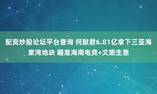 配资炒股论坛平台查询 何猷君6.81亿拿下三亚海棠湾地块 瞄准海南电竞+文旅生意