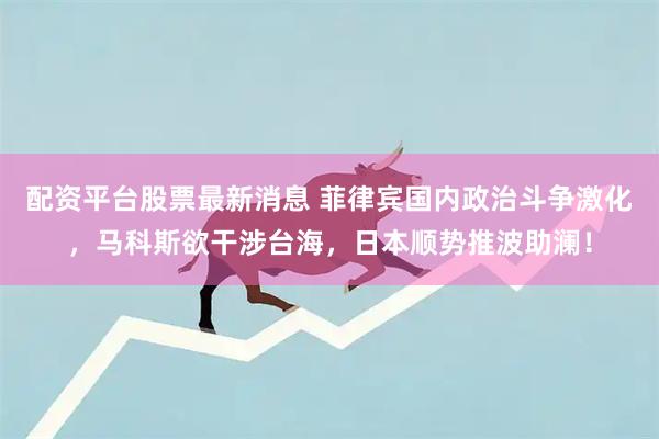 配资平台股票最新消息 菲律宾国内政治斗争激化，马科斯欲干涉台海，日本顺势推波助澜！