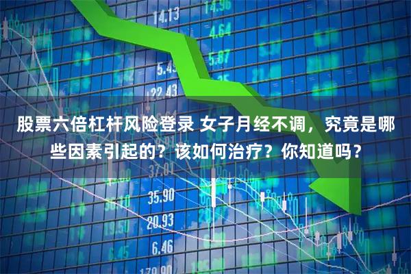 股票六倍杠杆风险登录 女子月经不调，究竟是哪些因素引起的？该如何治疗？你知道吗？