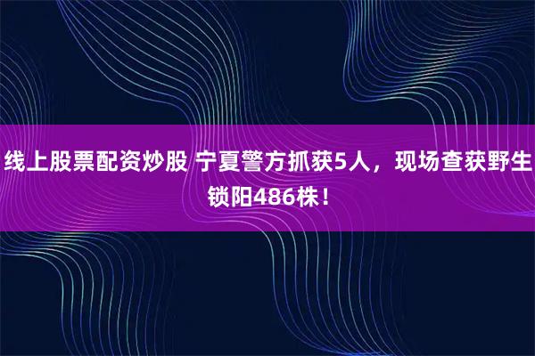 线上股票配资炒股 宁夏警方抓获5人，现场查获野生锁阳486株！