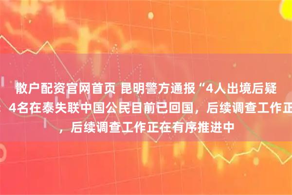 散户配资官网首页 昆明警方通报“4人出境后疑似失联被困”：4名在泰失联中国公民目前已回国，后续调查工作正在有序推进中